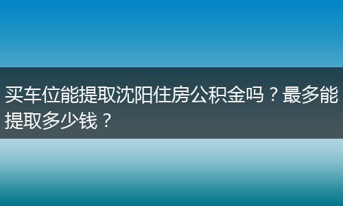 买车位能提取沈阳住房公积金吗？最多能提取多少钱？