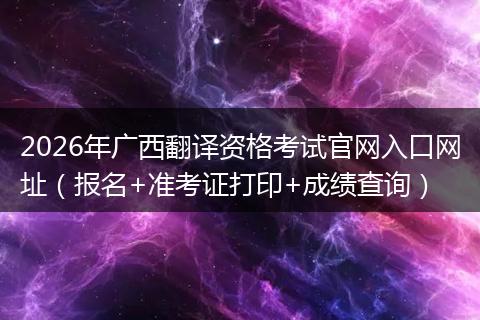 2026年广西翻译资格考试官网入口网址（报名+准考证打印+成绩查询）