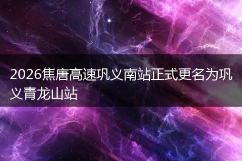 2026焦唐高速巩义南站正式更名为巩义青龙山站