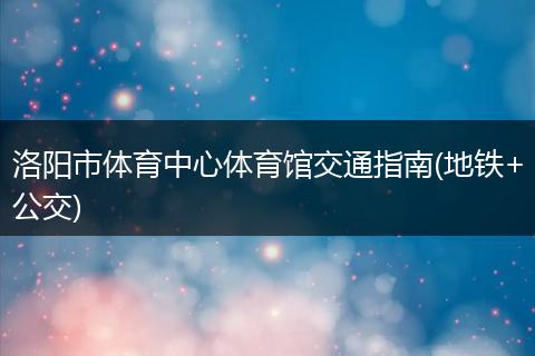 洛阳市体育中心体育馆交通指南(地铁+公交)