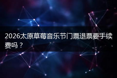 2026太原草莓音乐节门票退票要手续费吗？
