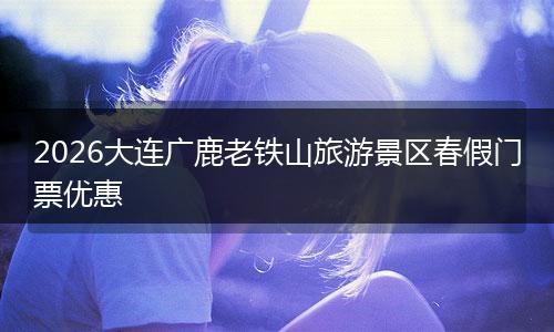 2026大连广鹿老铁山旅游景区春假门票优惠
