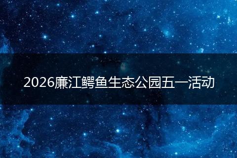 2026廉江鳄鱼生态公园五一活动