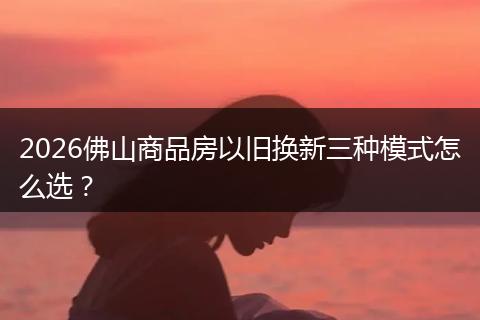 2026佛山商品房以旧换新三种模式怎么选？