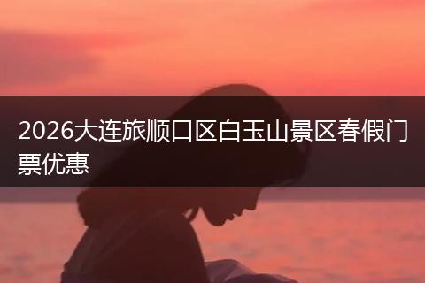 2026大连旅顺口区白玉山景区春假门票优惠