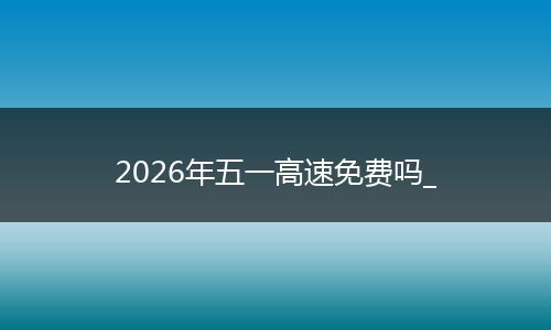 2026年五一高速免费吗_