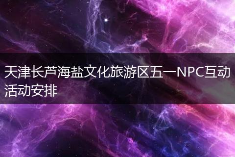 天津长芦海盐文化旅游区五一NPC互动活动安排