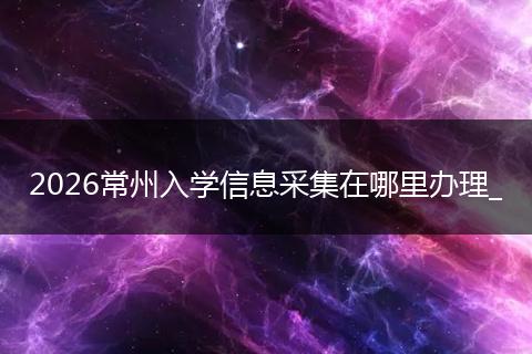 2026常州入学信息采集在哪里办理_