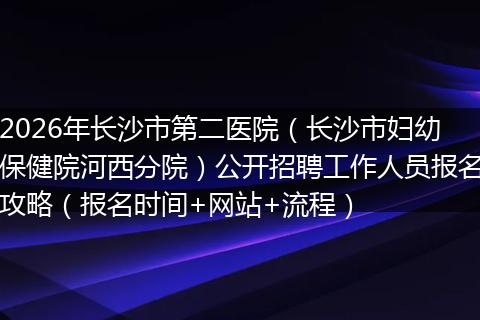 2026年长沙市第二医院（长沙市妇幼保健院河西分院）公开招聘工作人员报名攻略（报名时间+网站+流程）