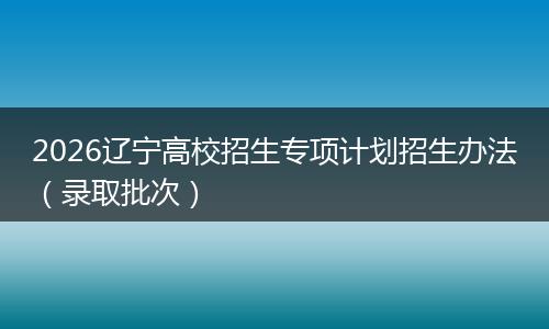 2026辽宁高校招生专项计划招生办法（录取批次）