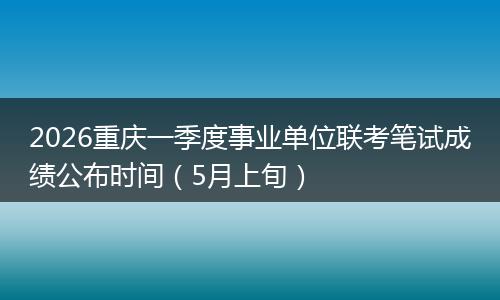 2026重庆一季度事业单位联考笔试成绩公布时间（5月上旬）