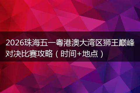2026珠海五一粤港澳大湾区狮王巅峰对决比赛攻略（时间+地点）