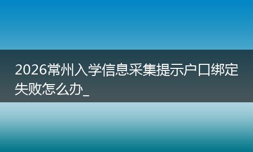 2026常州入学信息采集提示户口绑定失败怎么办_
