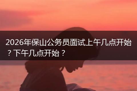 2026年保山公务员面试上午几点开始？下午几点开始？