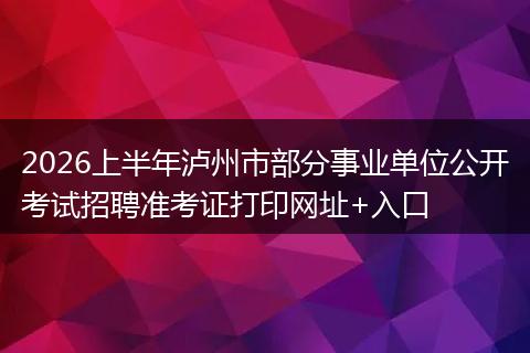 2026上半年泸州市部分事业单位公开考试招聘准考证打印网址+入口