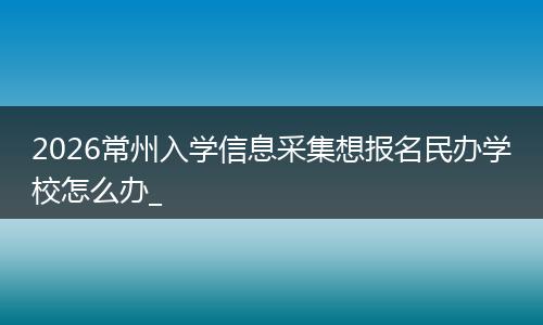 2026常州入学信息采集想报名民办学校怎么办_