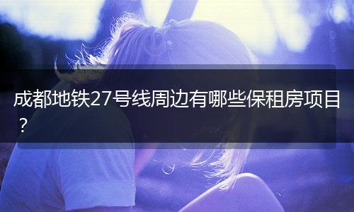 成都地铁27号线周边有哪些保租房项目？