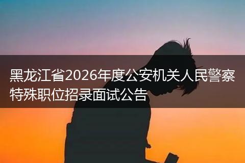 黑龙江省2026年度公安机关人民警察特殊职位招录面试公告