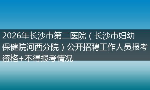 2026年长沙市第二医院（长沙市妇幼保健院河西分院）公开招聘工作人员报考资格+不得报考情况