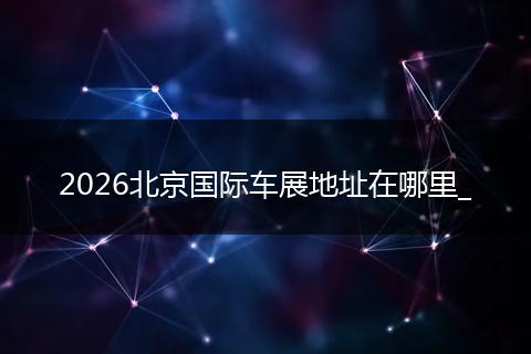 2026北京国际车展地址在哪里_