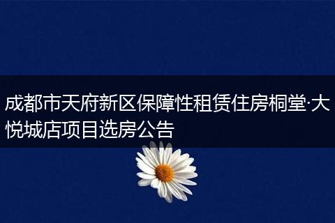 成都市天府新区保障性租赁住房桐堂·大悦城店项目选房公告