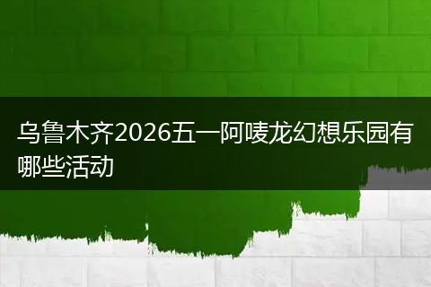 乌鲁木齐2026五一阿唛龙幻想乐园有哪些活动