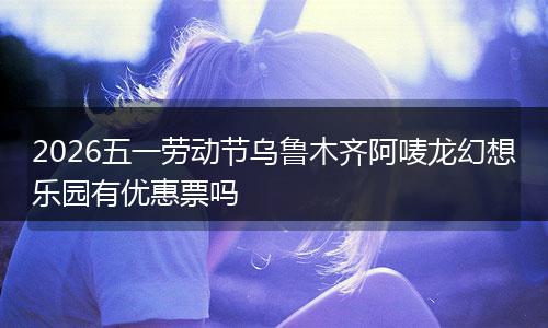 2026五一劳动节乌鲁木齐阿唛龙幻想乐园有优惠票吗
