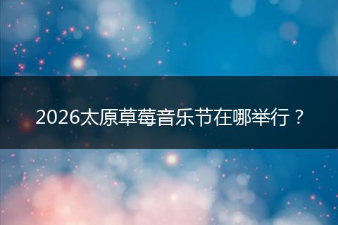 2026太原草莓音乐节在哪举行？