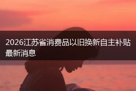 2026江苏省消费品以旧换新自主补贴最新消息