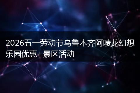 2026五一劳动节乌鲁木齐阿唛龙幻想乐园优惠+景区活动