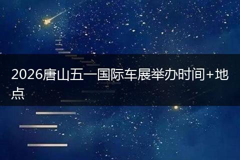 2026唐山五一国际车展举办时间+地点