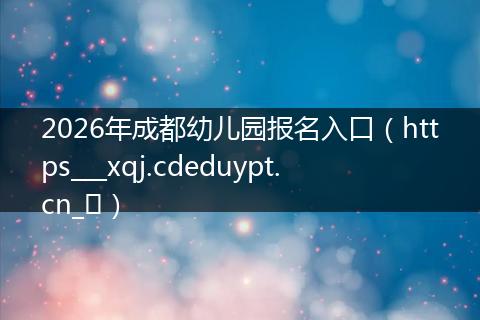 2026年成都幼儿园报名入口（https___xqj.cdeduypt.cn_​）