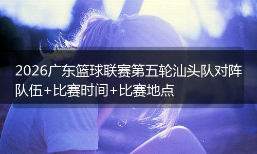 2026广东篮球联赛第五轮汕头队对阵队伍+比赛时间+比赛地点