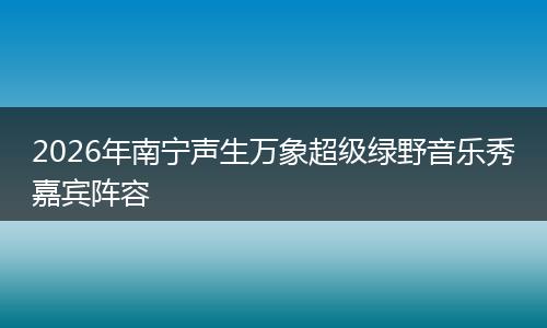 2026年南宁声生万象超级绿野音乐秀嘉宾阵容