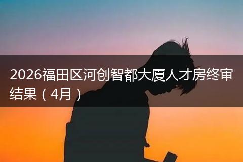 2026福田区河创智都大厦人才房终审结果（4月）