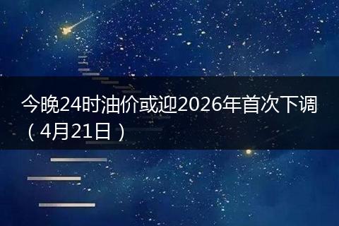 今晚24时油价或迎2026年首次下调（4月21日）