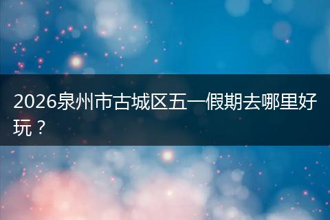 2026泉州市古城区五一假期去哪里好玩？
