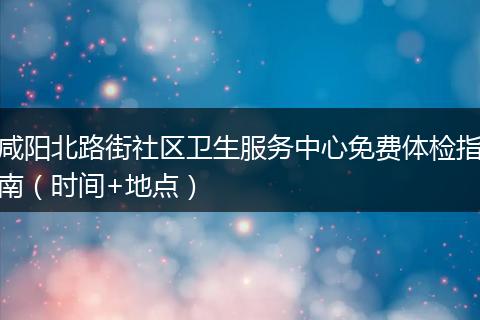 咸阳北路街社区卫生服务中心免费体检指南（时间+地点）