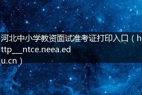 河北中小学教资面试准考证打印入口（http___ntce.neea.edu.cn）