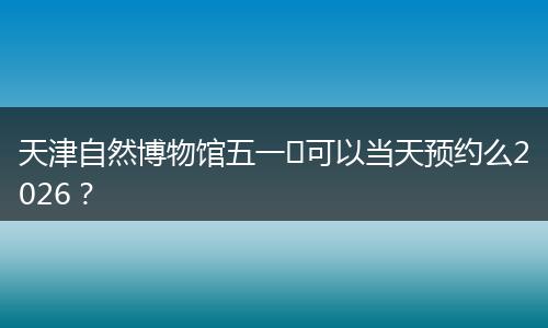 天津自然博物馆五一​可以当天预约么2026？