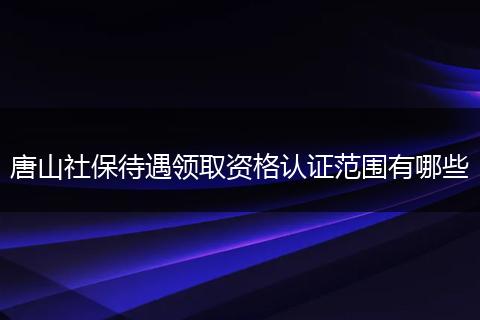 唐山社保待遇领取资格认证范围有哪些