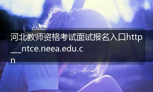 河北教师资格考试面试报名入口http___ntce.neea.edu.cn