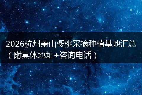2026杭州萧山樱桃采摘种植基地汇总（附具体地址+咨询电话）