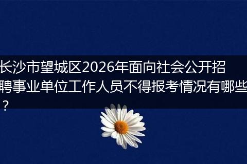 长沙市望城区2026年面向社会公开招聘事业单位工作人员不得报考情况有哪些？