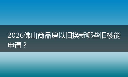 2026佛山商品房以旧换新哪些旧楼能申请？