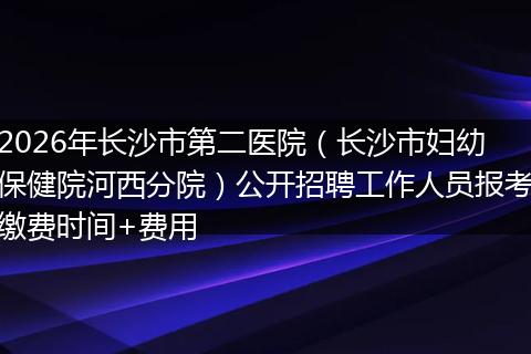 2026年长沙市第二医院（长沙市妇幼保健院河西分院）公开招聘工作人员报考缴费时间+费用