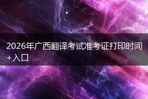 2026年广西翻译考试准考证打印时间+入口