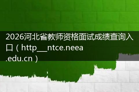 2026河北省教师资格面试成绩查询入口（http___ntce.neea.edu.cn）