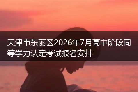 天津市东丽区2026年7月高中阶段同等学力认定考试报名安排