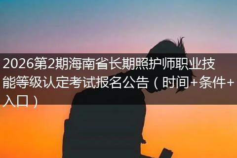 2026第2期海南省长期照护师职业技能等级认定考试报名公告（时间+条件+入口）